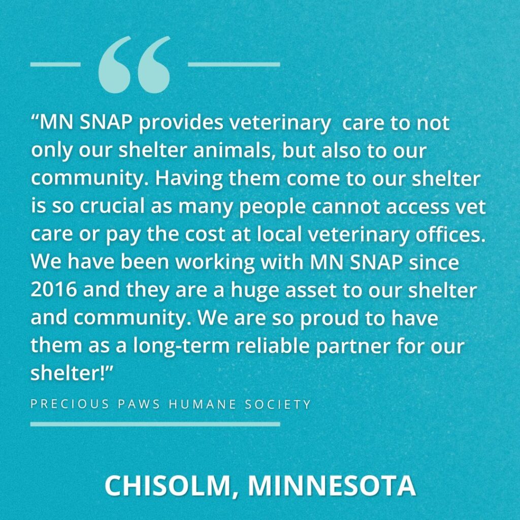 “MN SNAP provides veterinary care to not only our shelter animals, but also to our community. Having them come to our shelter is so crucial as many people cannot access vet care or pay the cost at local veterinary offices. We have been working with MN SNAP since 2016 and they are a huge asset to our shelter and community. We are so proud to have them as a long-term reliable partner for our shelter!”